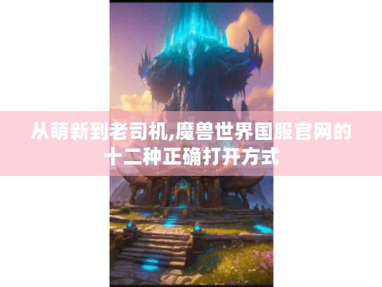 从萌新到老司机,魔兽世界国服官网的十二种正确打开方式 从萌新到老司机,魔兽世界国服官网的十二种正确打开方式