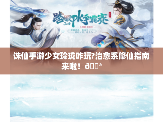 诛仙手游少女玲珑咋玩?治愈系修仙指南来啦!🎮 诛仙手游少女玲珑咋玩?治愈系修仙指南来啦!🎮