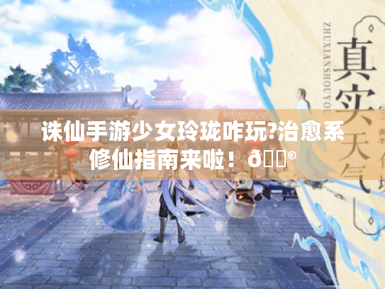 诛仙手游少女玲珑咋玩?治愈系修仙指南来啦!🎮 诛仙手游少女玲珑咋玩?治愈系修仙指南来啦!🎮