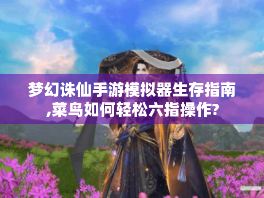 梦幻诛仙手游模拟器生存指南,菜鸟如何轻松六指操作?