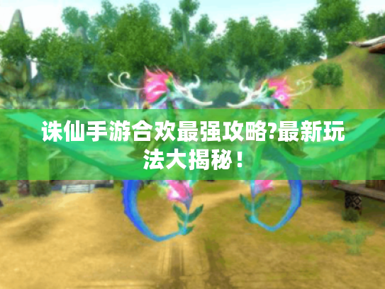 诛仙手游合欢最强攻略?最新玩法大揭秘! 诛仙手游合欢最强攻略?最新玩法大揭秘!