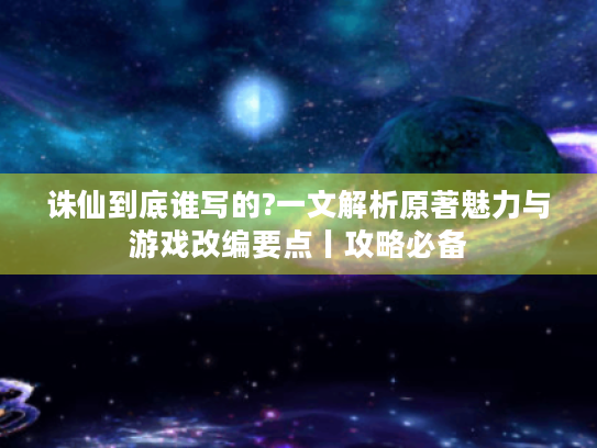 诛仙到底谁写的?一文解析原著魅力与游戏改编要点丨攻略必备 诛仙到底谁写的?一文解析原著魅力与游戏改编要点丨攻略必备