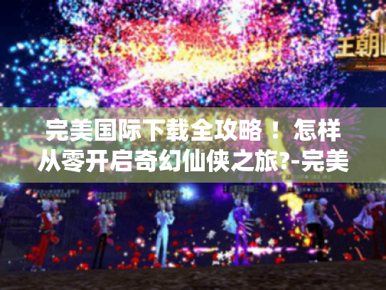 完美国际下载全攻略 !怎样从零开启奇幻仙侠之旅?-完美国际 完美国际下载全攻略 !怎样从零开启奇幻仙侠之旅?-完美国际