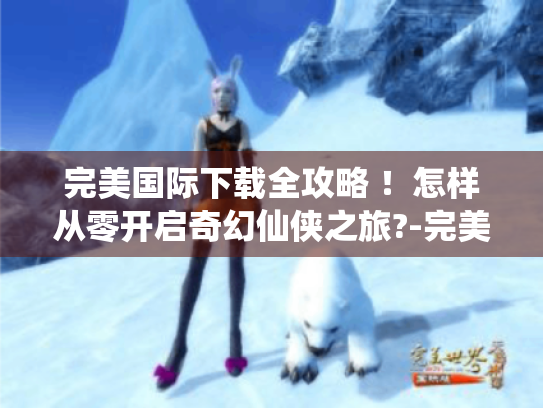 完美国际下载全攻略 !怎样从零开启奇幻仙侠之旅?-完美国际 完美国际下载全攻略 !怎样从零开启奇幻仙侠之旅?-完美国际