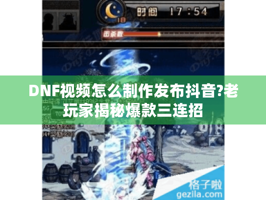 DNF视频怎么制作发布抖音?老玩家揭秘爆款三连招 DNF视频怎么制作发布抖音?老玩家揭秘爆款三连招