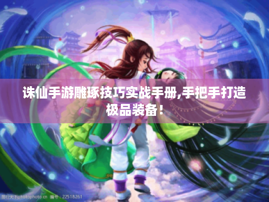 诛仙手游雕琢技巧实战手册,手把手打造极品装备! 诛仙手游雕琢技巧实战手册,手把手打造极品装备!