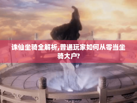 诛仙坐骑全解析,普通玩家如何从零当坐骑大户? 诛仙坐骑全解析,普通玩家如何从零当坐骑大户?