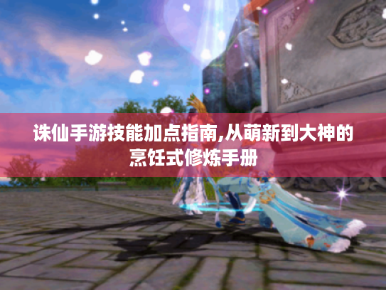 诛仙手游技能加点指南,从萌新到大神的烹饪式修炼手册 诛仙手游技能加点指南,从萌新到大神的烹饪式修炼手册