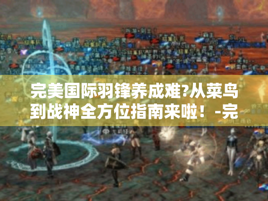 完美国际羽锋养成难?从菜鸟到战神全方位指南来啦!-完美国际羽锋 完美国际羽锋养成难?从菜鸟到战神全方位指南来啦!-完美国际羽锋