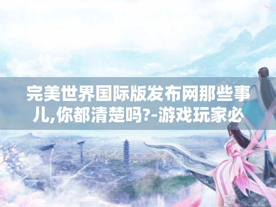 完美世界国际版发布网那些事儿,你都清楚吗?-游戏玩家必看! 完美世界国际版发布网那些事儿,你都清楚吗?-游戏玩家必看!