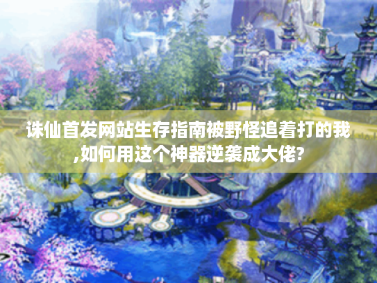 诛仙首发网站生存指南被野怪追着打的我,如何用这个神器逆袭成大佬?