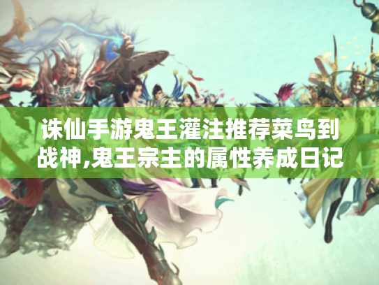诛仙手游鬼王灌注推荐菜鸟到战神,鬼王宗主的属性养成日记