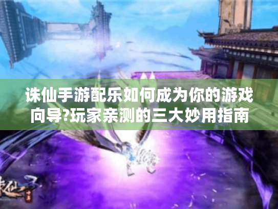诛仙手游配乐如何成为你的游戏向导?玩家亲测的三大妙用指南 诛仙手游配乐如何成为你的游戏向导?玩家亲测的三大妙用指南