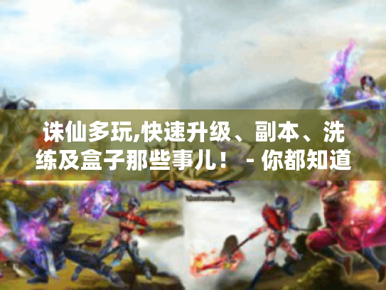 诛仙多玩,快速升级、副本、洗练及盒子那些事儿! - 你都知道吗? 诛仙多玩,快速升级、副本、洗练及盒子那些事儿! - 你都知道吗?