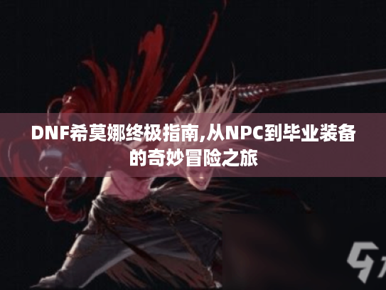 DNF希莫娜终极指南,从NPC到毕业装备的奇妙冒险之旅 DNF希莫娜终极指南,从NPC到毕业装备的奇妙冒险之旅