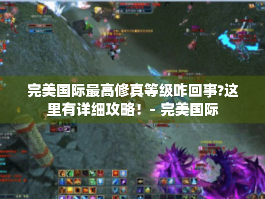 完美国际最高修真等级咋回事?这里有详细攻略!- 完美国际 完美国际最高修真等级咋回事?这里有详细攻略!- 完美国际