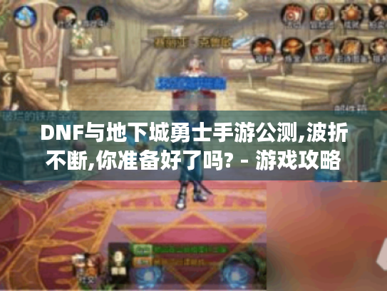 DNF与地下城勇士手游公测,波折不断,你准备好了吗? - 游戏攻略 DNF与地下城勇士手游公测,波折不断,你准备好了吗? - 游戏攻略