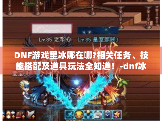 DNF游戏里冰娜在哪?相关任务、技能搭配及道具玩法全知道!-dnf冰娜 DNF游戏里冰娜在哪?相关任务、技能搭配及道具玩法全知道!-dnf冰娜