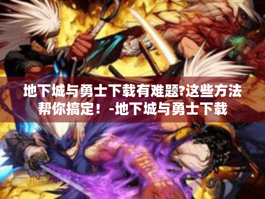 地下城与勇士下载有难题?这些方法帮你搞定!-地下城与勇士下载 地下城与勇士下载有难题?这些方法帮你搞定!-地下城与勇士下载