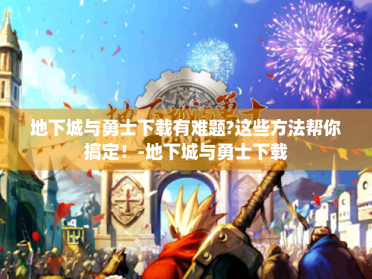 地下城与勇士下载有难题?这些方法帮你搞定!-地下城与勇士下载 地下城与勇士下载有难题?这些方法帮你搞定!-地下城与勇士下载