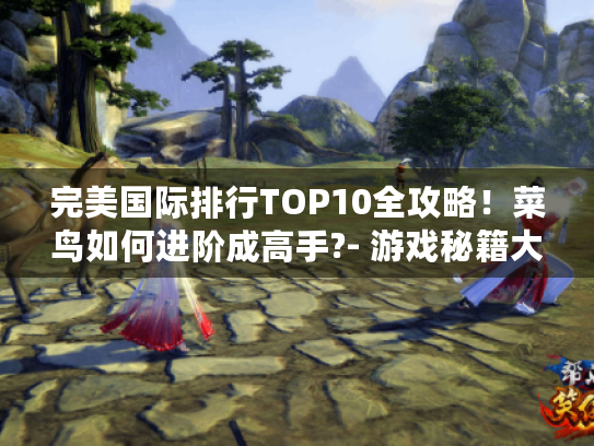 完美国际排行TOP10全攻略!菜鸟如何进阶成高手?- 游戏秘籍大揭秘! 完美国际排行TOP10全攻略!菜鸟如何进阶成高手?- 游戏秘籍大揭秘!