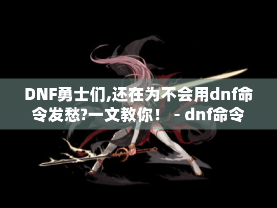 DNF勇士们,还在为不会用dnf命令发愁?一文教你! - dnf命令 DNF勇士们,还在为不会用dnf命令发愁?一文教你! - dnf命令