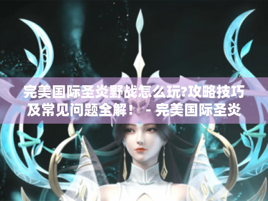 完美国际圣炎野战怎么玩?攻略技巧及常见问题全解! - 完美国际圣炎野战 完美国际圣炎野战怎么玩?攻略技巧及常见问题全解! - 完美国际圣炎野战