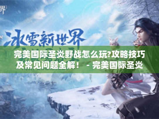 完美国际圣炎野战怎么玩?攻略技巧及常见问题全解! - 完美国际圣炎野战 完美国际圣炎野战怎么玩?攻略技巧及常见问题全解! - 完美国际圣炎野战