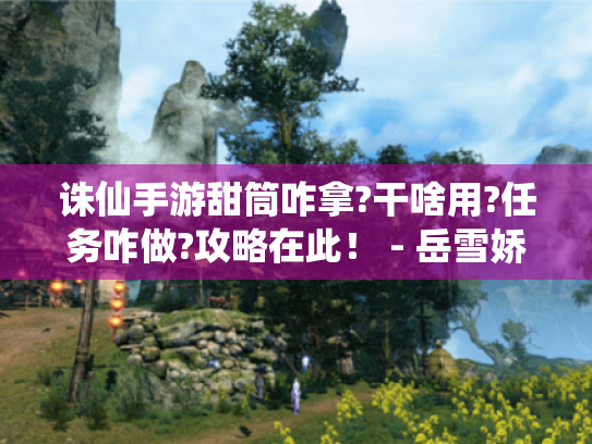 诛仙手游甜筒咋拿?干啥用?任务咋做?攻略在此! - 岳雪娇 诛仙手游甜筒咋拿?干啥用?任务咋做?攻略在此! - 岳雪娇