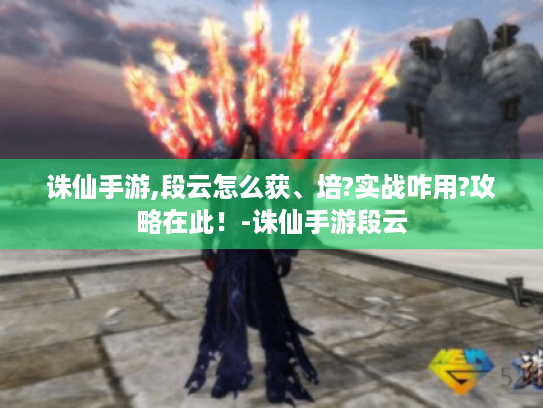 诛仙手游,段云怎么获、培?实战咋用?攻略在此!-诛仙手游段云 诛仙手游,段云怎么获、培?实战咋用?攻略在此!-诛仙手游段云