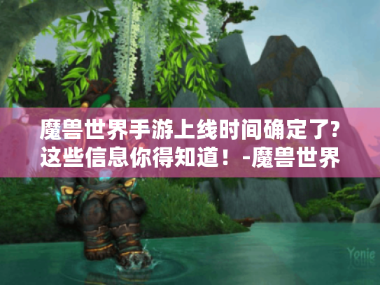 魔兽世界手游上线时间确定了?这些信息你得知道!-魔兽世界手游 魔兽世界手游上线时间确定了?这些信息你得知道!-魔兽世界手游
