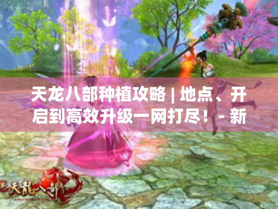 天龙八部种植攻略 | 地点、开启到高效升级一网打尽!- 新手必看 天龙八部种植攻略 | 地点、开启到高效升级一网打尽!- 新手必看