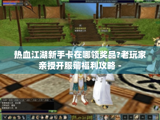 热血江湖新手卡在哪领奖品?老玩家亲授开服薅福利攻略 - 热血江湖新手卡在哪领奖品?老玩家亲授开服薅福利攻略 -