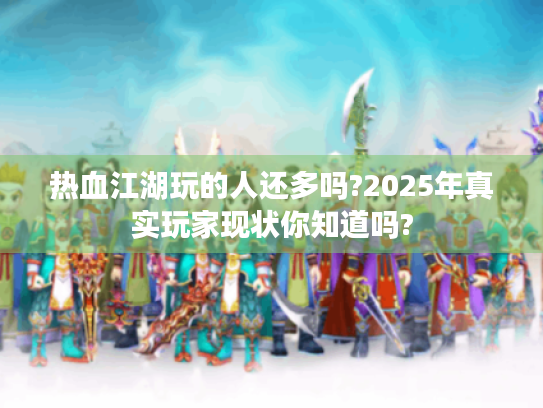 热血江湖玩的人还多吗?2025年真实玩家现状你知道吗? 热血江湖玩的人还多吗?2025年真实玩家现状你知道吗?