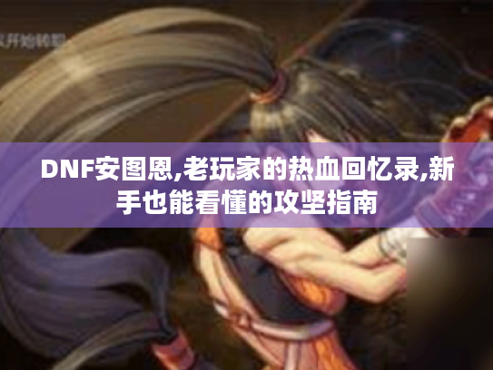 DNF安图恩,老玩家的热血回忆录,新手也能看懂的攻坚指南 DNF安图恩,老玩家的热血回忆录,新手也能看懂的攻坚指南
