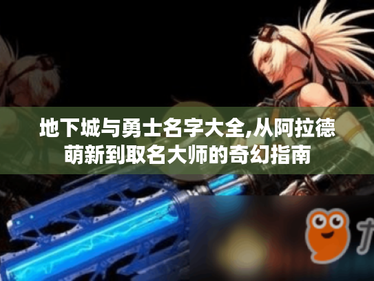 地下城与勇士名字大全,从阿拉德萌新到取名大师的奇幻指南