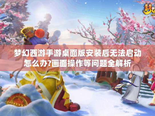 梦幻西游手游桌面版安装后无法启动怎么办?画面操作等问题全解析 梦幻西游手游桌面版安装后无法启动怎么办?画面操作等问题全解析