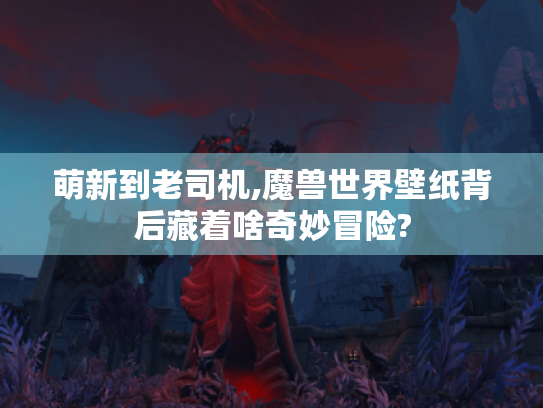 萌新到老司机,魔兽世界壁纸背后藏着啥奇妙冒险? 萌新到老司机,魔兽世界壁纸背后藏着啥奇妙冒险?
