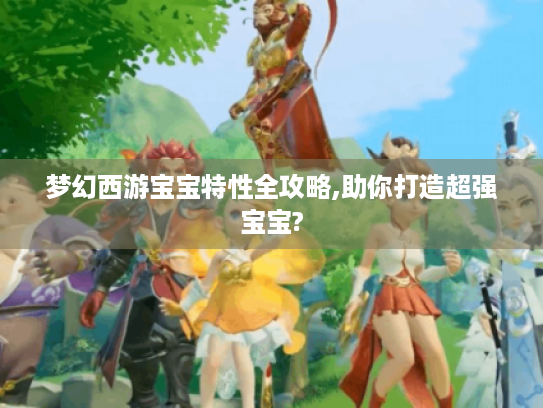 梦幻西游宝宝特性全攻略,助你打造超强宝宝? 梦幻西游宝宝特性全攻略,助你打造超强宝宝?