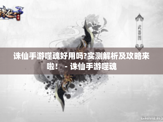 诛仙手游噬魂好用吗?实测解析及攻略来啦! - 诛仙手游噬魂 诛仙手游噬魂好用吗?实测解析及攻略来啦! - 诛仙手游噬魂