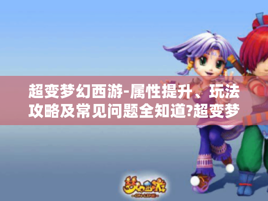 超变梦幻西游-属性提升、玩法攻略及常见问题全知道?超变梦幻西游发布网,解析,标题明确提到超变梦幻西游这一游戏主体,涵盖了游戏中角色属性提升、多种玩法攻略以及常见问题解答等几个方面的关键内容,且以问句形式引发玩家好奇,吸引其点击阅读,符合要求字数及风格多样性等条件,并提及超变梦幻西游发布网这一特定设定。 超变梦幻西游-属性提升、玩法攻略及常见问题全知道?超变梦幻西游发布网,解析,标题明确提到超变梦幻西游这一游戏主体,涵盖了游戏中角色属性提升、多种玩法攻略以及常见问题解答等几个方面的关键内容,且以问句形式引发玩家好奇,吸引其点击阅读,符合要求字数及风格多样性等条件,并提及超变梦幻西游发布网这一特定设定。