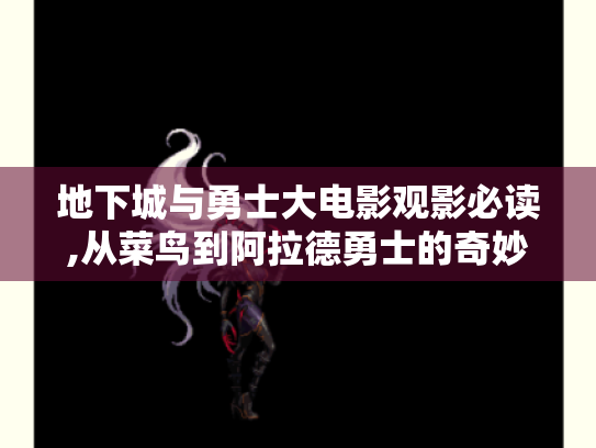 地下城与勇士大电影观影必读,从菜鸟到阿拉德勇士的奇妙冒险
