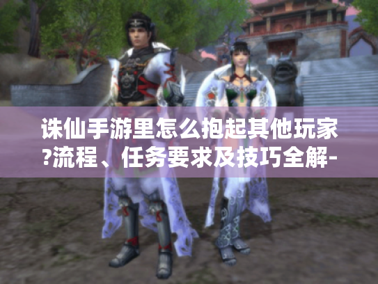 诛仙手游里怎么抱起其他玩家?流程、任务要求及技巧全解- 诛仙手游里怎么抱起其他玩家?流程、任务要求及技巧全解-