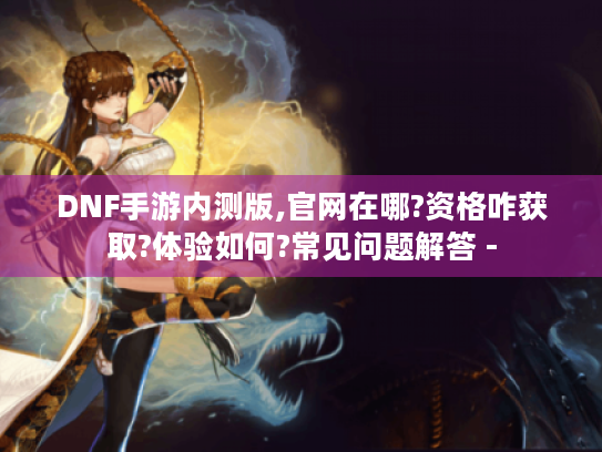 DNF手游内测版,官网在哪?资格咋获取?体验如何?常见问题解答 - DNF手游内测版,官网在哪?资格咋获取?体验如何?常见问题解答 -