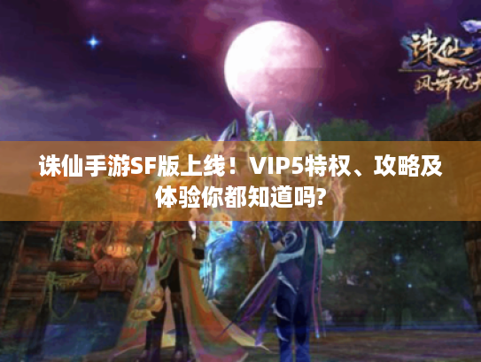 诛仙手游SF版上线！VIP5特权、攻略及体验你都知道吗?