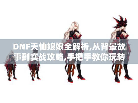 DNF天仙娘娘全解析,从背景故事到实战攻略,手把手教你玩转仙界守护者 DNF天仙娘娘全解析,从背景故事到实战攻略,手把手教你玩转仙界守护者