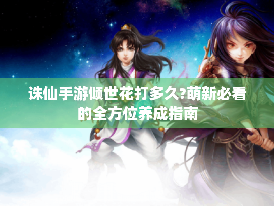 诛仙手游倾世花打多久?萌新必看的全方位养成指南 诛仙手游倾世花打多久?萌新必看的全方位养成指南