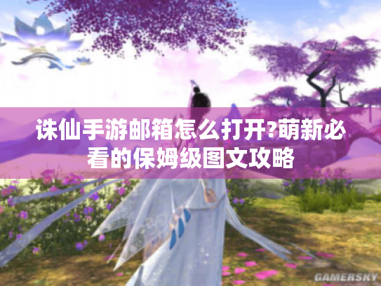 诛仙手游邮箱怎么打开?萌新必看的保姆级图文攻略 诛仙手游邮箱怎么打开?萌新必看的保姆级图文攻略