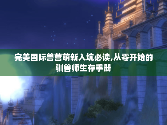 完美国际兽营萌新入坑必读,从零开始的驯兽师生存手册