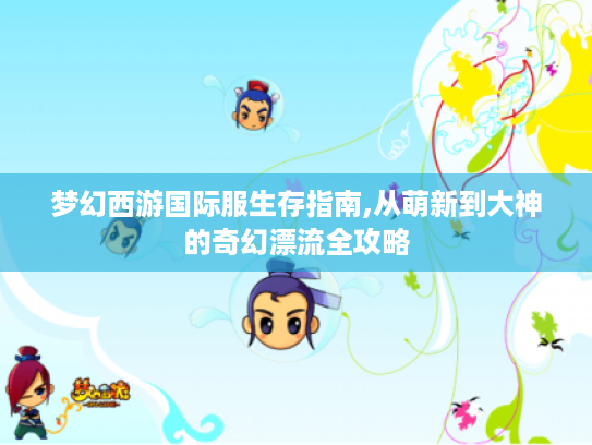 梦幻西游国际服生存指南,从萌新到大神的奇幻漂流全攻略 梦幻西游国际服生存指南,从萌新到大神的奇幻漂流全攻略